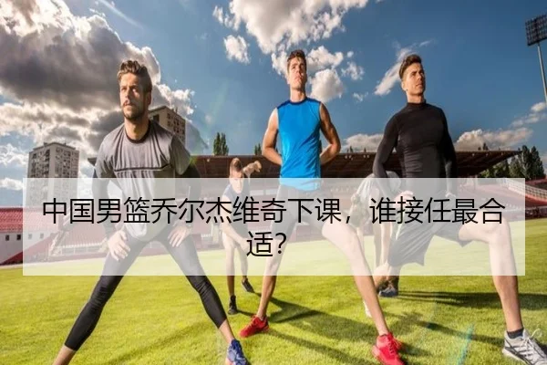 中国男篮乔尔杰维奇下课，谁接任最合适？
